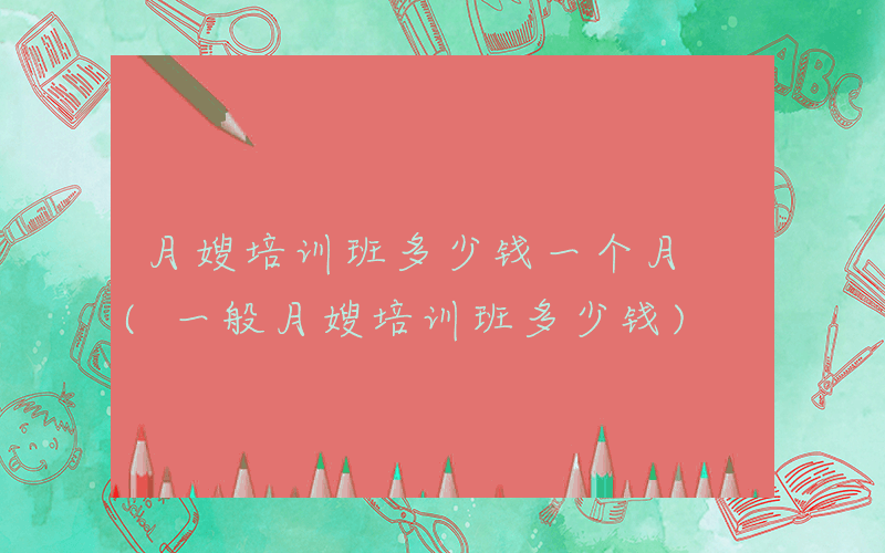 月嫂培训班多少钱一个月 (一般月嫂培训班多少钱)